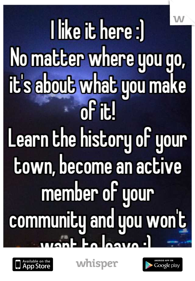 I like it here :) 
No matter where you go, it's about what you make of it! 
Learn the history of your town, become an active member of your community and you won't want to leave :) 
