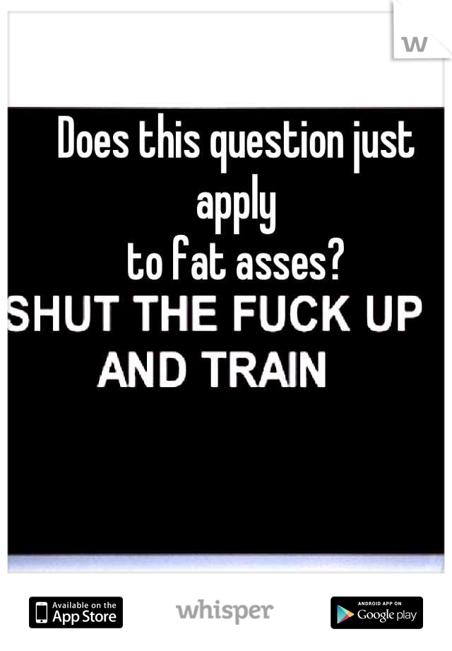 Does this question just apply 
 to fat asses? 
