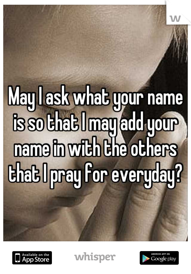 May I ask what your name is so that I may add your name in with the others that I pray for everyday?