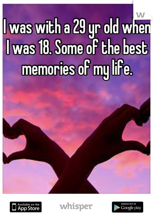 I was with a 29 yr old when I was 18. Some of the best memories of my life.