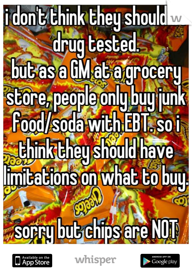 i don't think they should be drug tested.
but as a GM at a grocery store, people only buy junk food/soda with EBT. so i think they should have limitations on what to buy.

sorry but chips are NOT food.