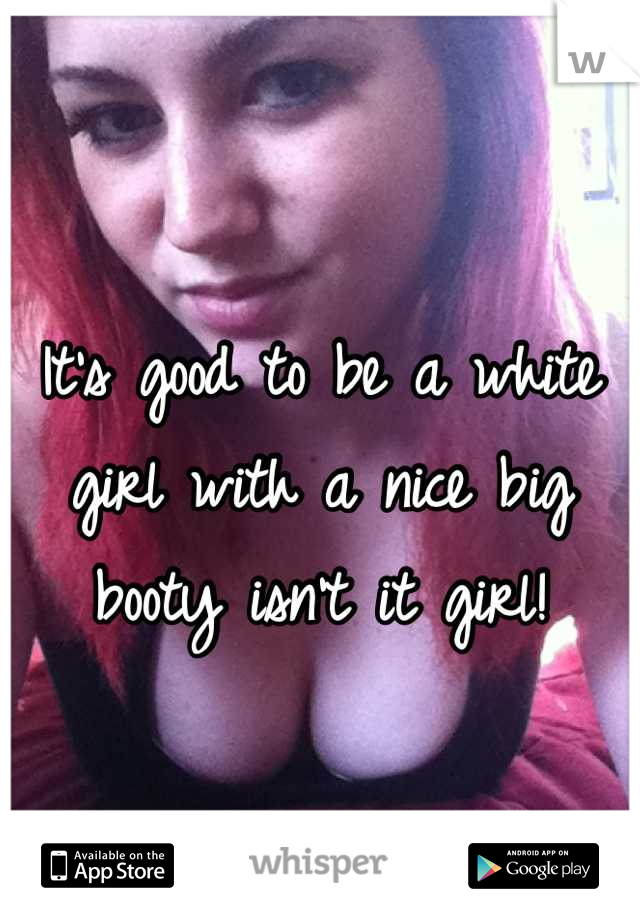 It's good to be a white girl with a nice big booty isn't it girl!