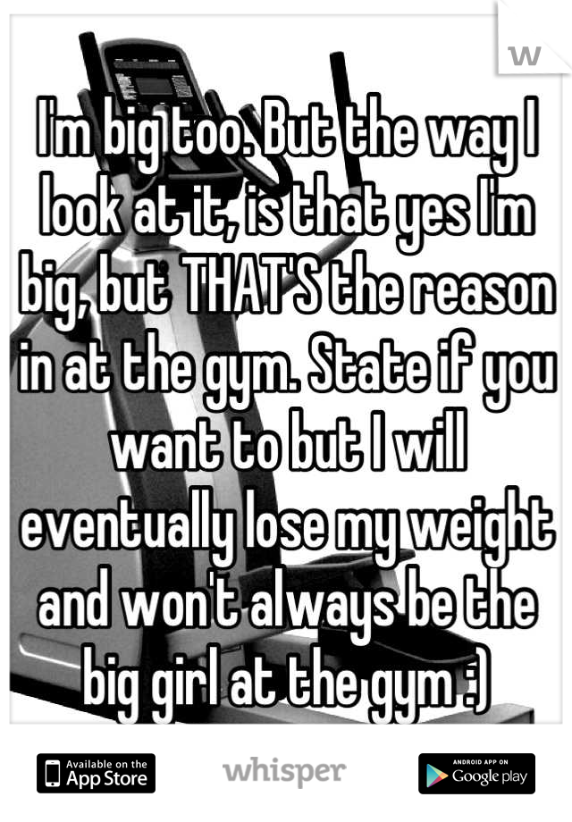 I'm big too. But the way I look at it, is that yes I'm big, but THAT'S the reason in at the gym. State if you want to but I will eventually lose my weight and won't always be the big girl at the gym :)