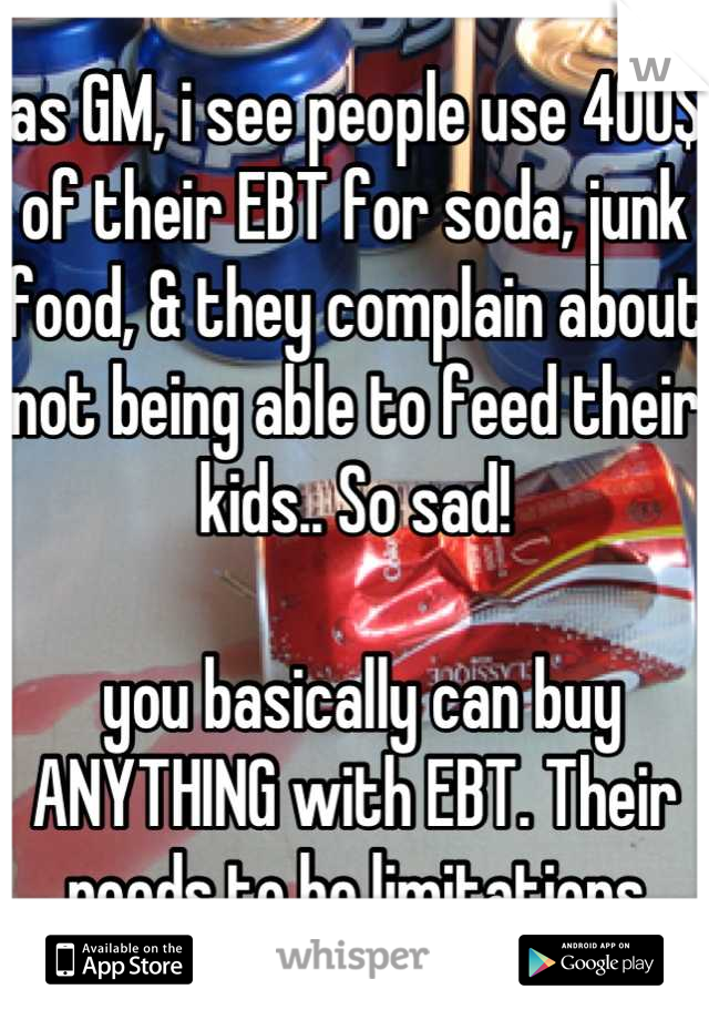 as GM, i see people use 400$ of their EBT for soda, junk food, & they complain about not being able to feed their kids.. So sad!

 you basically can buy ANYTHING with EBT. Their needs to be limitations