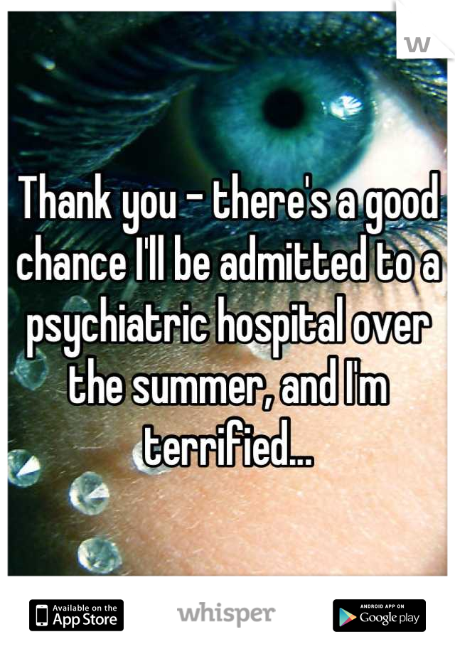 Thank you - there's a good chance I'll be admitted to a psychiatric hospital over the summer, and I'm terrified...