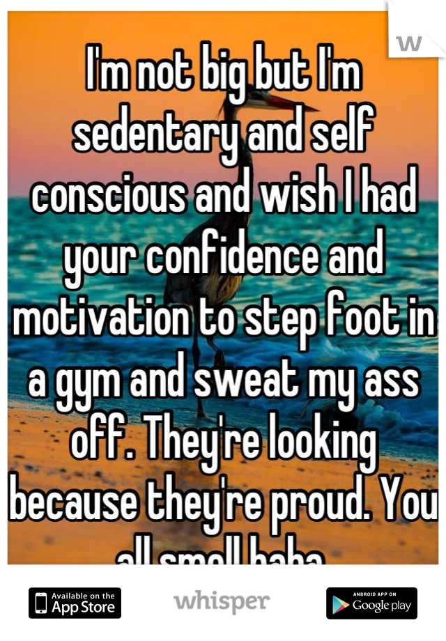 I'm not big but I'm sedentary and self conscious and wish I had your confidence and motivation to step foot in a gym and sweat my ass off. They're looking because they're proud. You all smell haha.