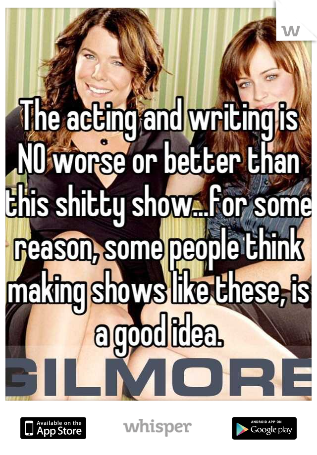 The acting and writing is NO worse or better than this shitty show...for some reason, some people think making shows like these, is a good idea.