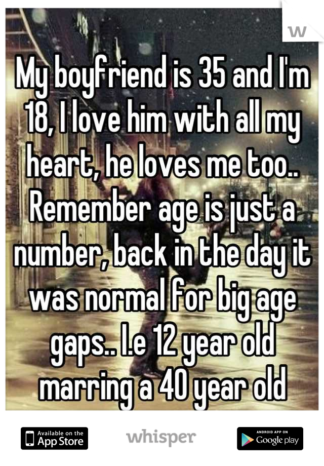 My boyfriend is 35 and I'm 18, I love him with all my heart, he loves me too.. Remember age is just a number, back in the day it was normal for big age gaps.. I.e 12 year old marring a 40 year old
