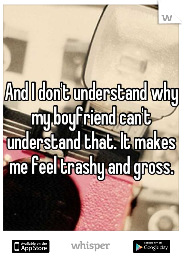 And I don't understand why my boyfriend can't understand that. It makes me feel trashy and gross.