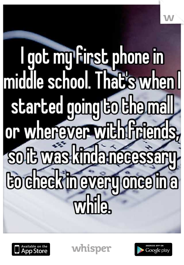 I got my first phone in middle school. That's when I started going to the mall or wherever with friends, so it was kinda necessary to check in every once in a while.