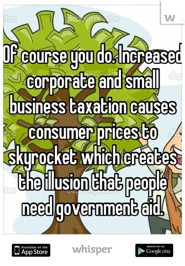 Of course you do. Increased corporate and small business taxation causes consumer prices to skyrocket which creates the illusion that people need government aid.