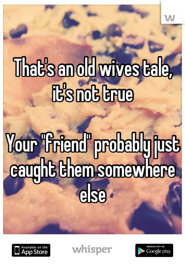 That's an old wives tale, it's not true

Your "friend" probably just caught them somewhere else