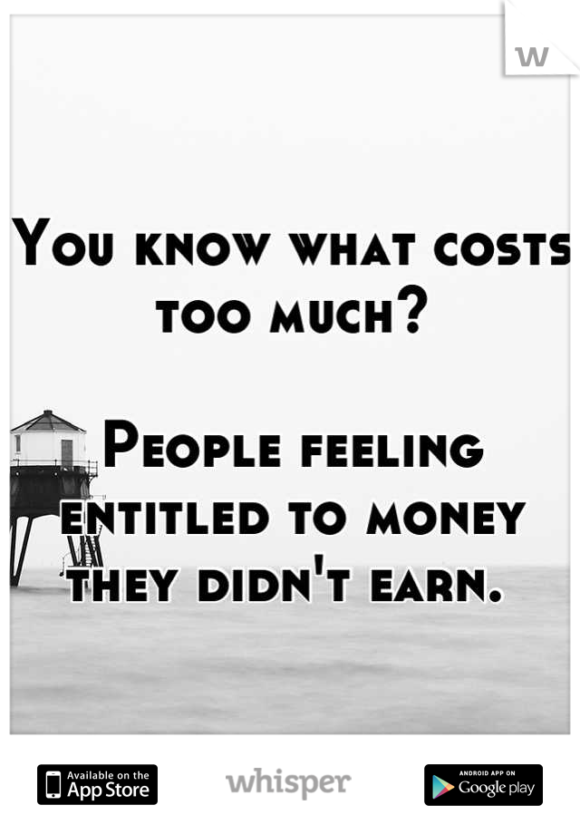 You know what costs too much?

People feeling entitled to money they didn't earn. 