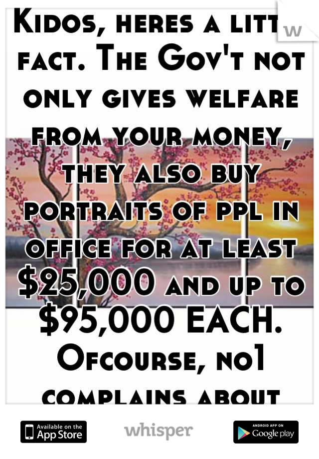 Kidos, heres a little fact. The Gov't not only gives welfare from your money, they also buy portraits of ppl in office for at least $25,000 and up to $95,000 EACH. Ofcourse, no1 complains about THAT!