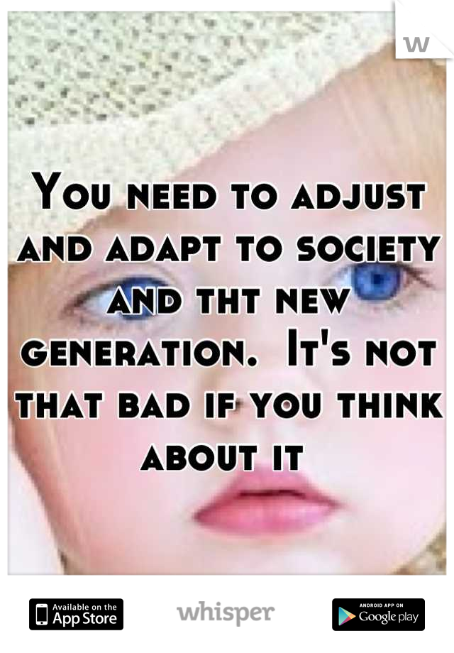 You need to adjust and adapt to society and tht new generation.  It's not that bad if you think about it 