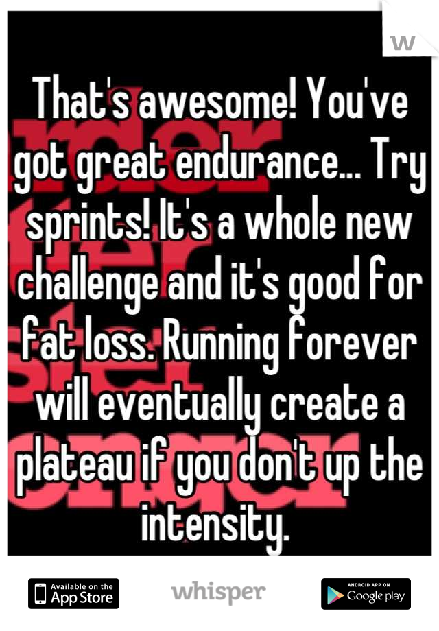 That's awesome! You've got great endurance... Try sprints! It's a whole new challenge and it's good for fat loss. Running forever will eventually create a plateau if you don't up the intensity. 