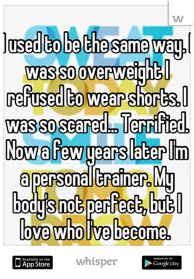 I used to be the same way. I was so overweight I refused to wear shorts. I was so scared... Terrified. Now a few years later I'm a personal trainer. My body's not perfect, but I love who I've become. 
