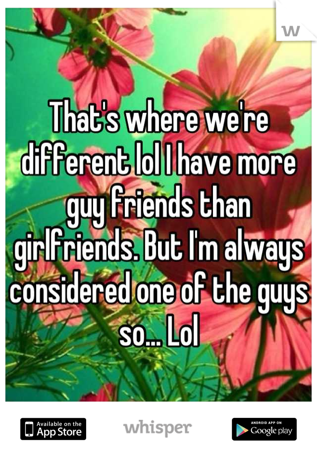 That's where we're different lol I have more guy friends than girlfriends. But I'm always considered one of the guys so... Lol