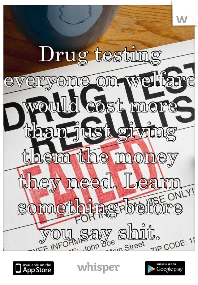 Drug testing everyone on welfare would cost more than just giving them the money they need. Learn something before you say shit.