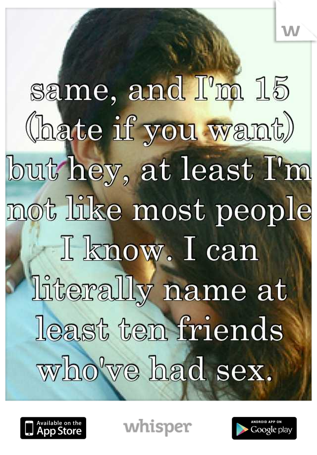 same, and I'm 15 (hate if you want)
but hey, at least I'm not like most people I know. I can literally name at least ten friends who've had sex. 