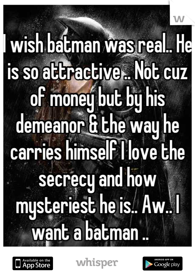 I wish batman was real.. He is so attractive .. Not cuz of money but by his demeanor & the way he carries himself I love the secrecy and how mysteriest he is.. Aw.. I want a batman ..    