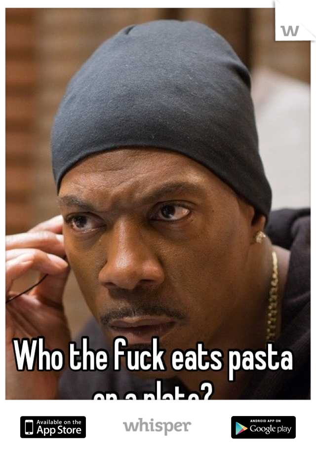Who the fuck eats pasta on a plate?