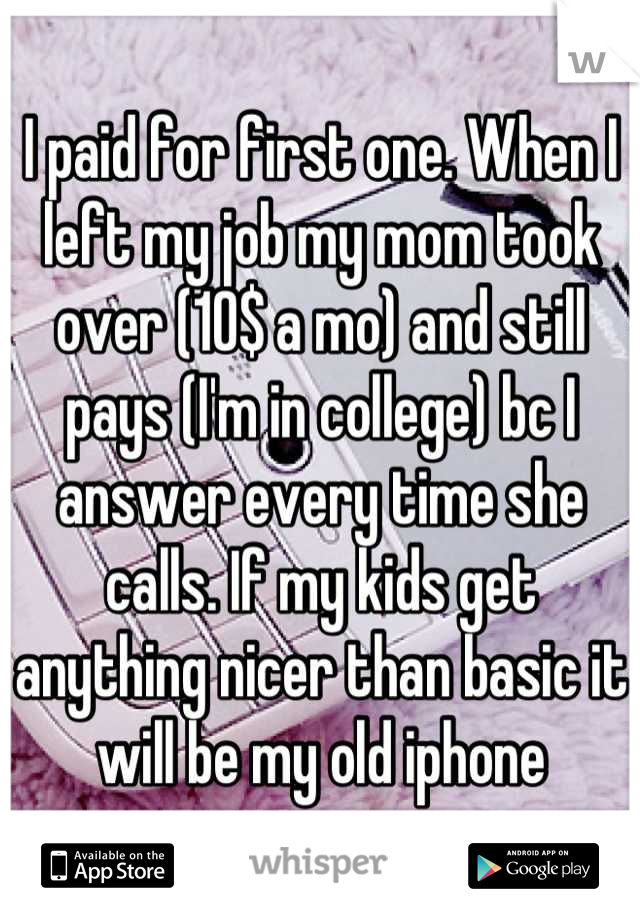 I paid for first one. When I left my job my mom took over (10$ a mo) and still pays (I'm in college) bc I answer every time she calls. If my kids get anything nicer than basic it will be my old iphone
