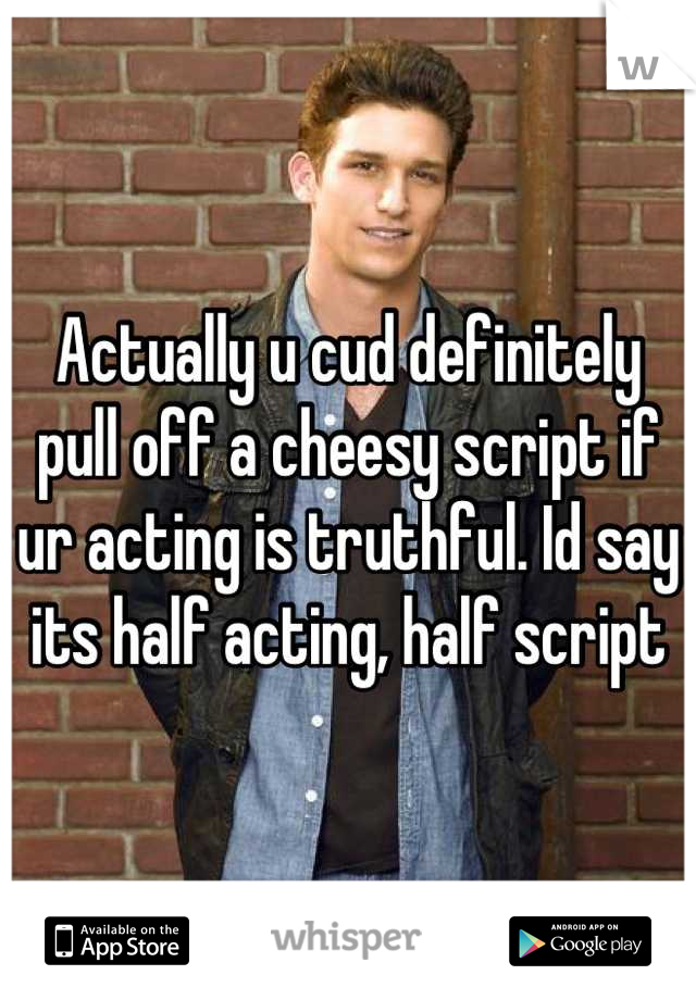 Actually u cud definitely pull off a cheesy script if ur acting is truthful. Id say its half acting, half script