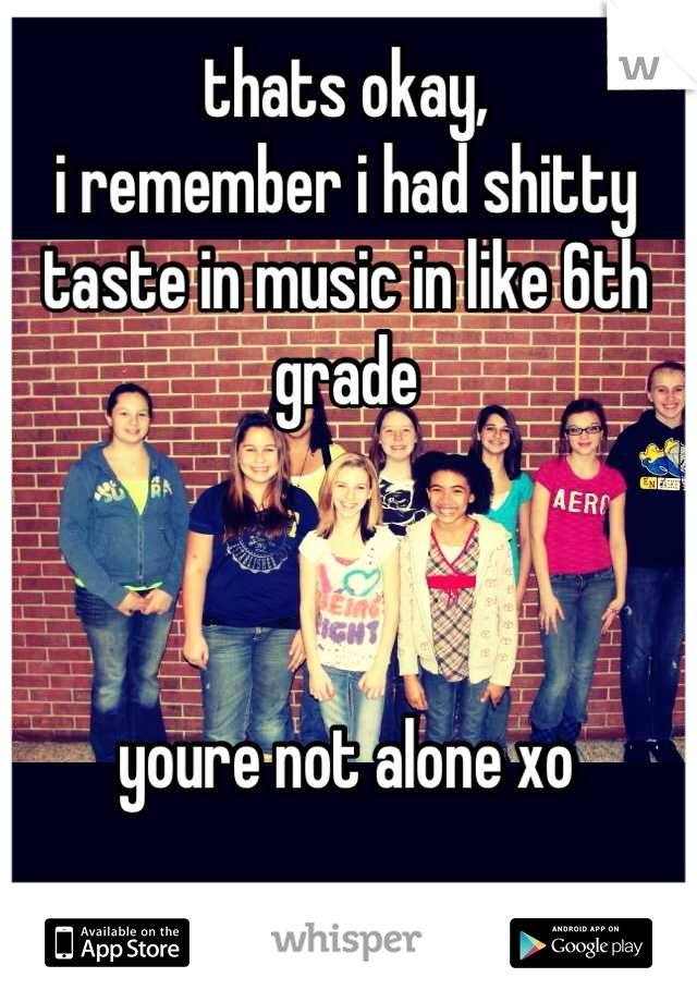 thats okay,
i remember i had shitty taste in music in like 6th grade



youre not alone xo