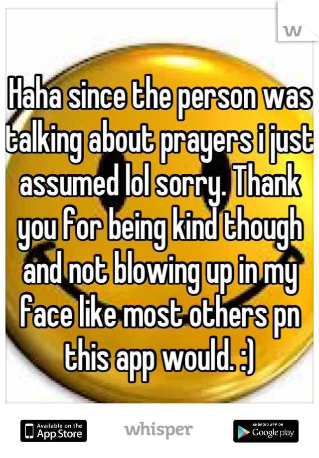 Haha since the person was talking about prayers i just assumed lol sorry. Thank you for being kind though and not blowing up in my face like most others pn this app would. :)