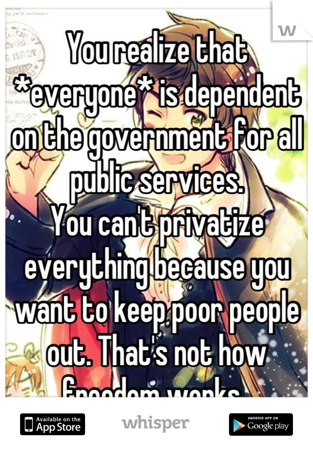 You realize that *everyone* is dependent on the government for all public services. 
You can't privatize everything because you want to keep poor people out. That's not how freedom works. 