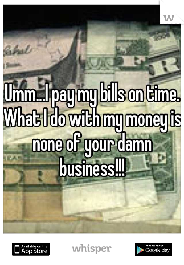 Umm...I pay my bills on time.  What I do with my money is none of your damn business!!!