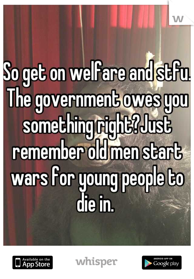 So get on welfare and stfu. The government owes you something right?Just remember old men start wars for young people to die in. 