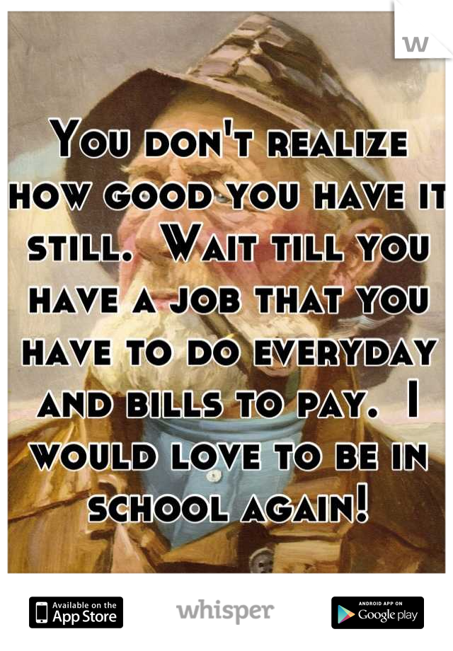 You don't realize how good you have it still.  Wait till you have a job that you have to do everyday and bills to pay.  I would love to be in school again!