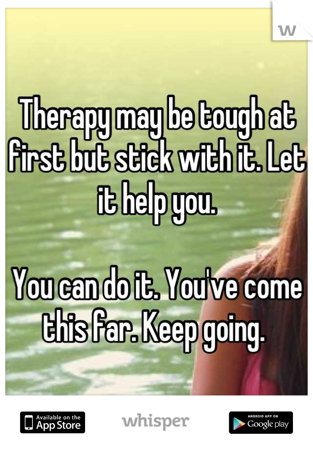 Therapy may be tough at first but stick with it. Let it help you. 

You can do it. You've come this far. Keep going. 