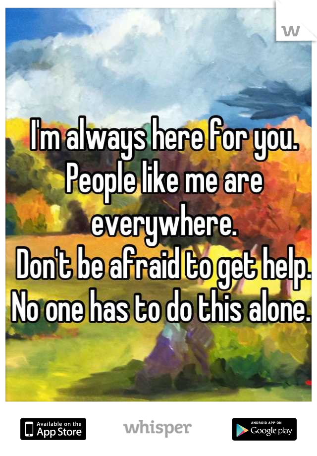 I'm always here for you. People like me are everywhere. 
Don't be afraid to get help. No one has to do this alone. 