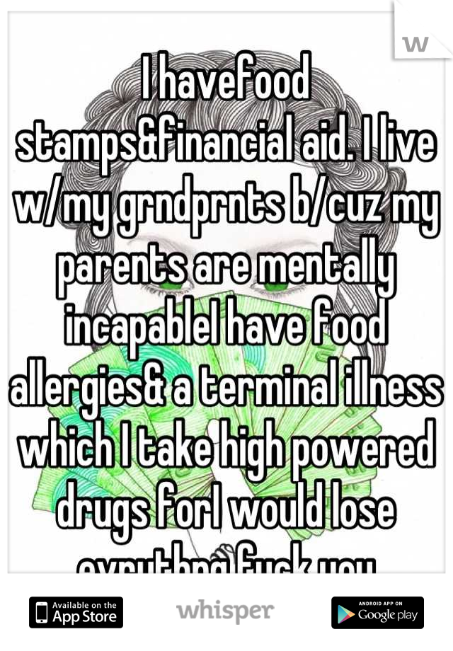I havefood stamps&financial aid. I live w/my grndprnts b/cuz my parents are mentally incapableI have food allergies& a terminal illness which I take high powered drugs forI would lose evrythng fuck you
