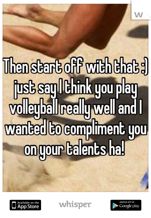 Then start off with that :) just say I think you play volleyball really well and I wanted to compliment you on your talents ha! 
