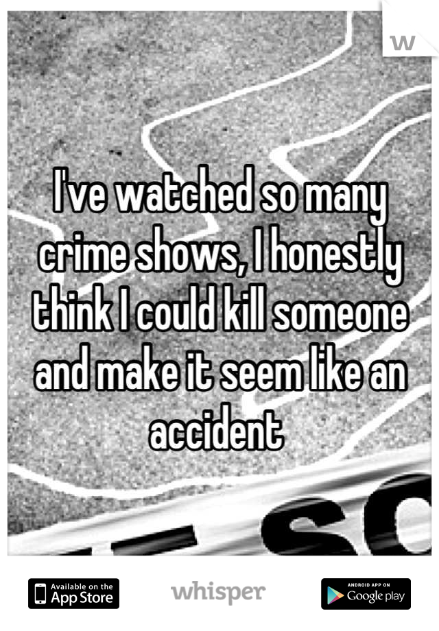 I've watched so many crime shows, I honestly think I could kill someone and make it seem like an accident 