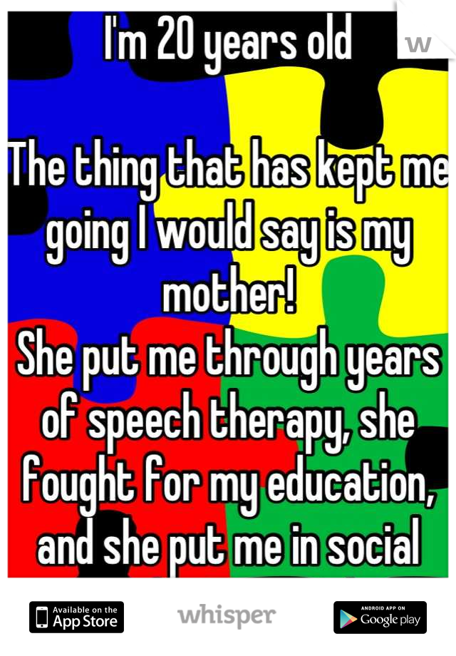 I'm 20 years old 

The thing that has kept me going I would say is my mother!
She put me through years of speech therapy, she fought for my education, and she put me in social events like sports, band!