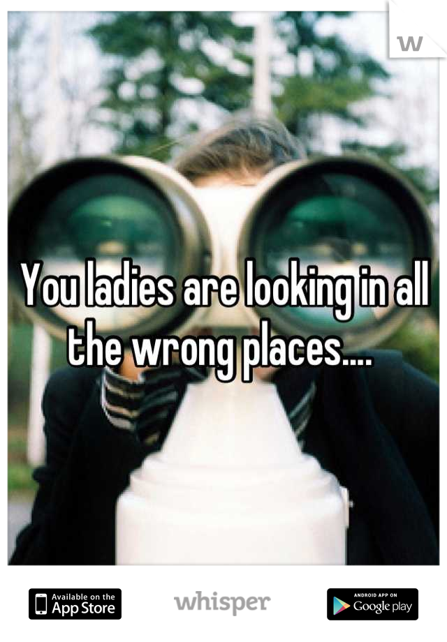 You ladies are looking in all the wrong places.... 