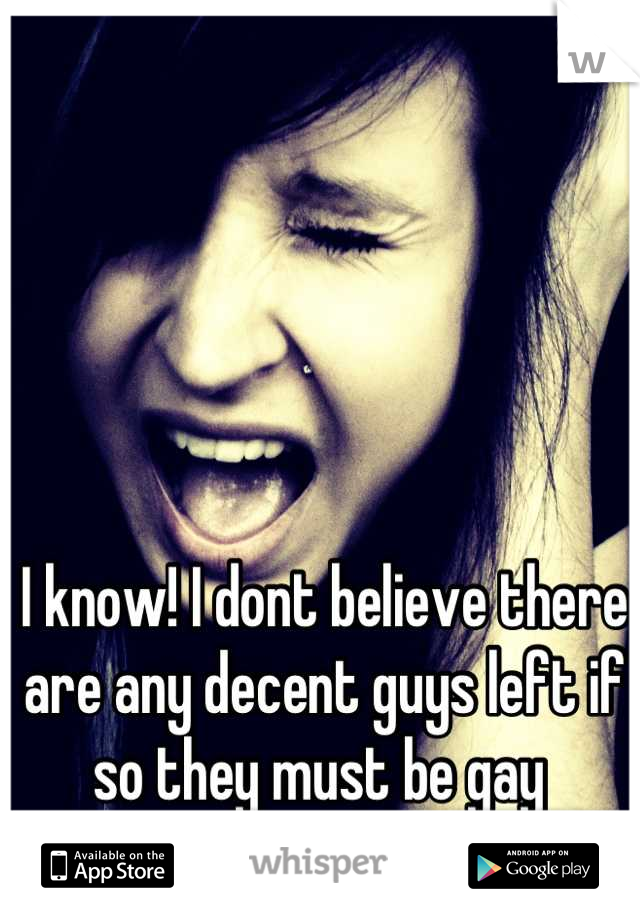 I know! I dont believe there are any decent guys left if so they must be gay 