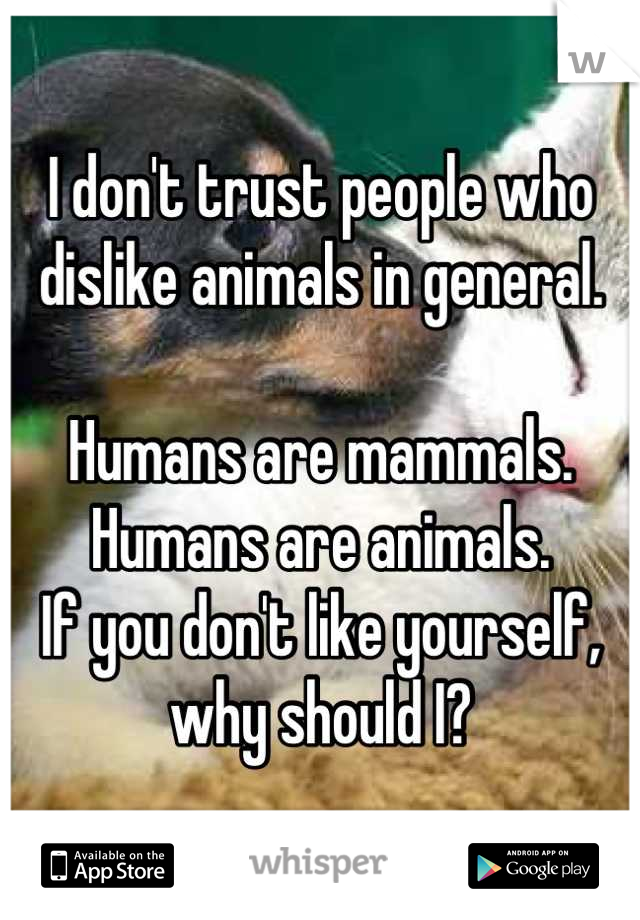 I don't trust people who dislike animals in general. 

Humans are mammals. 
Humans are animals. 
If you don't like yourself, why should I?