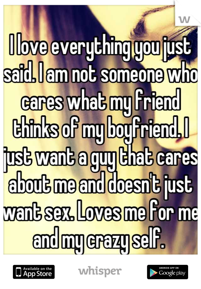 I love everything you just said. I am not someone who cares what my friend thinks of my boyfriend. I just want a guy that cares about me and doesn't just want sex. Loves me for me and my crazy self. 