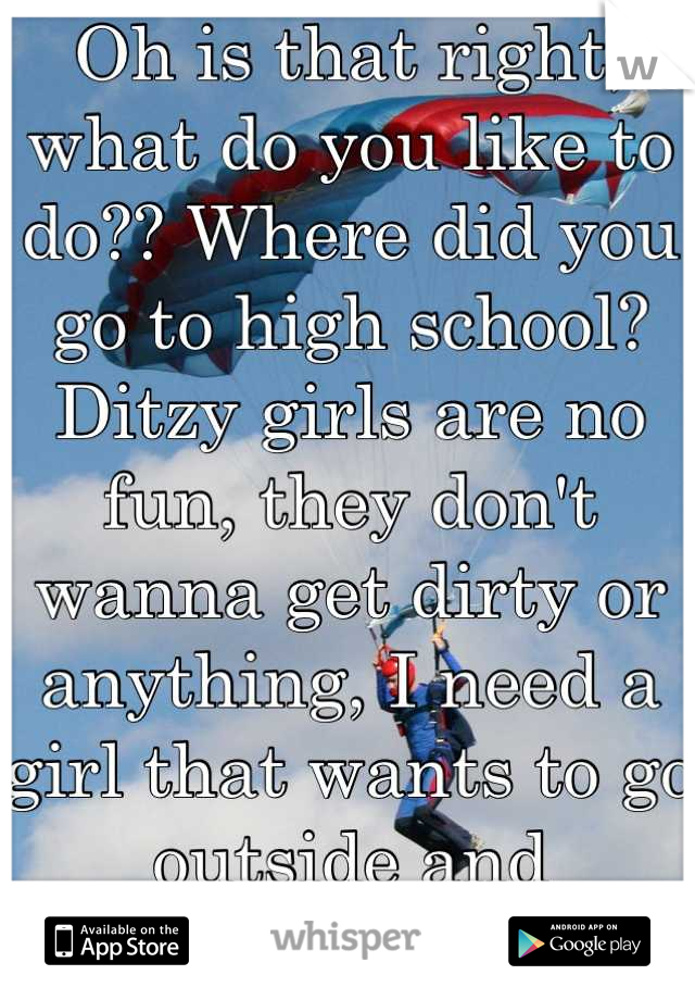 Oh is that right, what do you like to do?? Where did you go to high school? Ditzy girls are no fun, they don't wanna get dirty or anything, I need a girl that wants to go outside and adventure. 