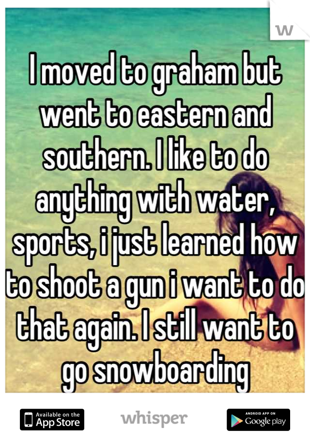I moved to graham but went to eastern and southern. I like to do anything with water, sports, i just learned how to shoot a gun i want to do that again. I still want to go snowboarding