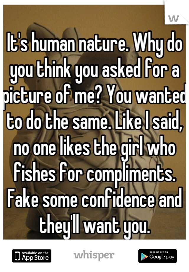 It's human nature. Why do you think you asked for a picture of me? You wanted to do the same. Like I said, no one likes the girl who fishes for compliments. Fake some confidence and they'll want you.