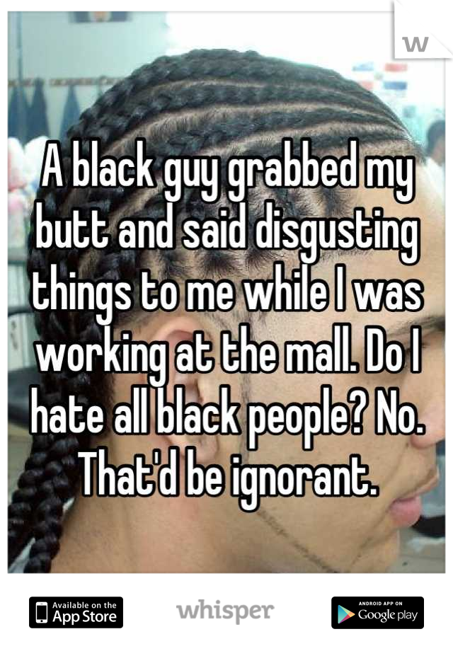 A black guy grabbed my butt and said disgusting things to me while I was working at the mall. Do I hate all black people? No. That'd be ignorant.