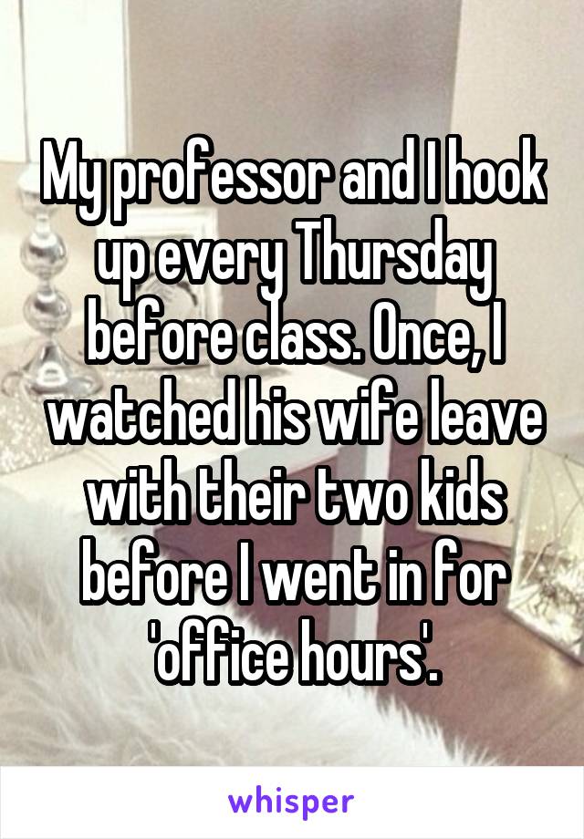 My professor and I hook up every Thursday before class. Once, I watched his wife leave with their two kids before I went in for 'office hours'.