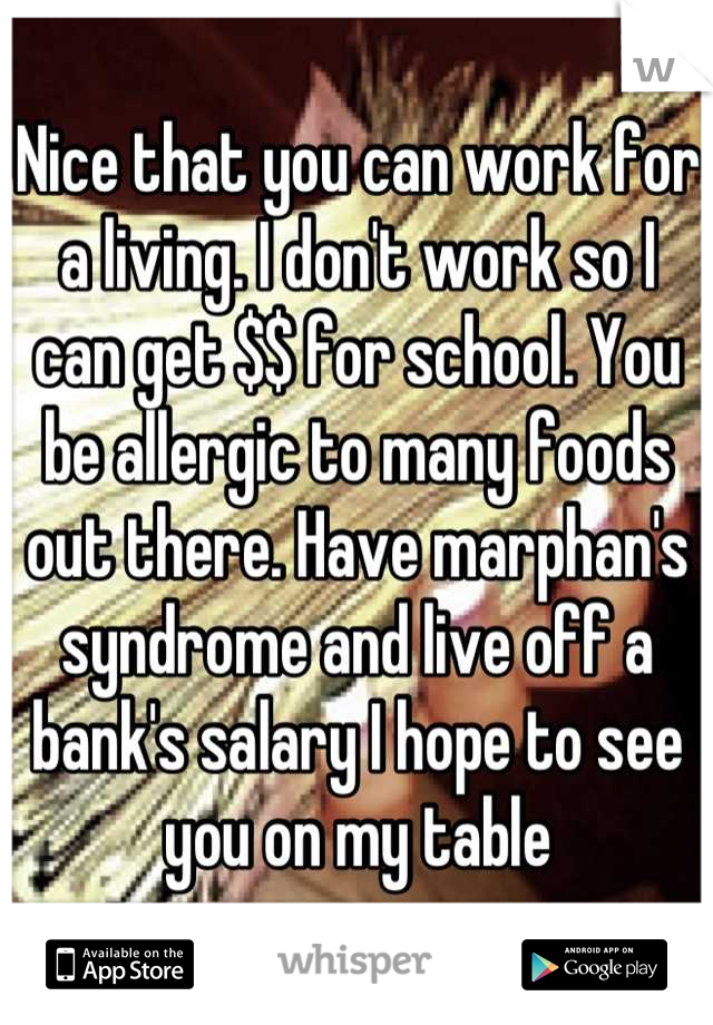 Nice that you can work for a living. I don't work so I can get $$ for school. You be allergic to many foods out there. Have marphan's syndrome and live off a bank's salary I hope to see you on my table
